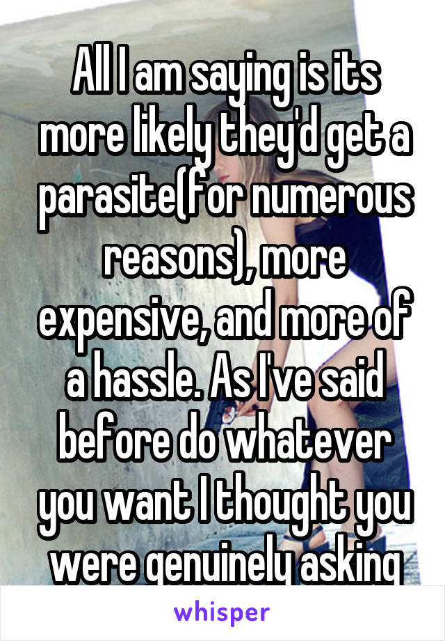 All I am saying is its more likely they'd get a parasite(for numerous reasons), more expensive, and more of a hassle. As I've said before do whatever you want I thought you were genuinely asking