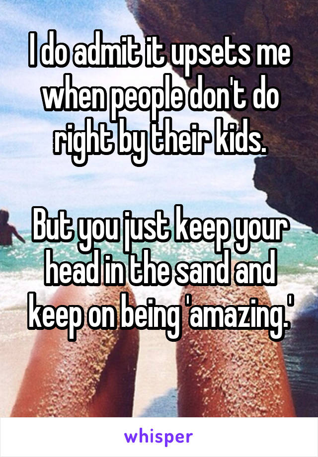 I do admit it upsets me when people don't do right by their kids.

But you just keep your head in the sand and keep on being 'amazing.'

