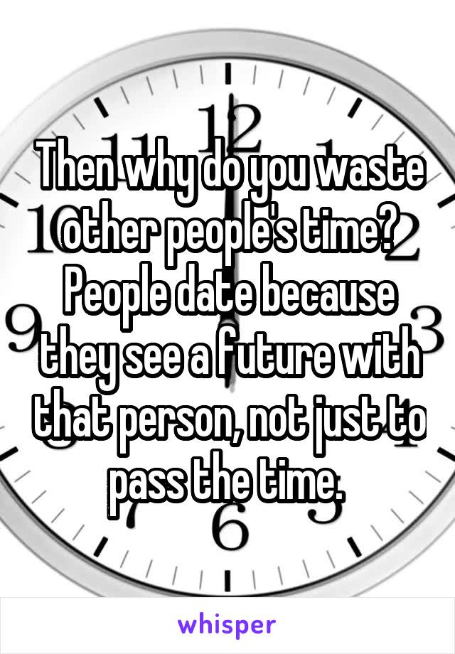 Then why do you waste other people's time? People date because they see a future with that person, not just to pass the time. 
