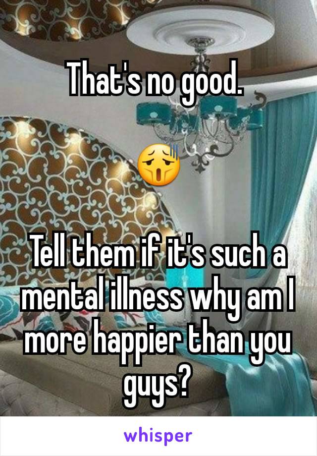 That's no good. 

😫

Tell them if it's such a mental illness why am I more happier than you guys?