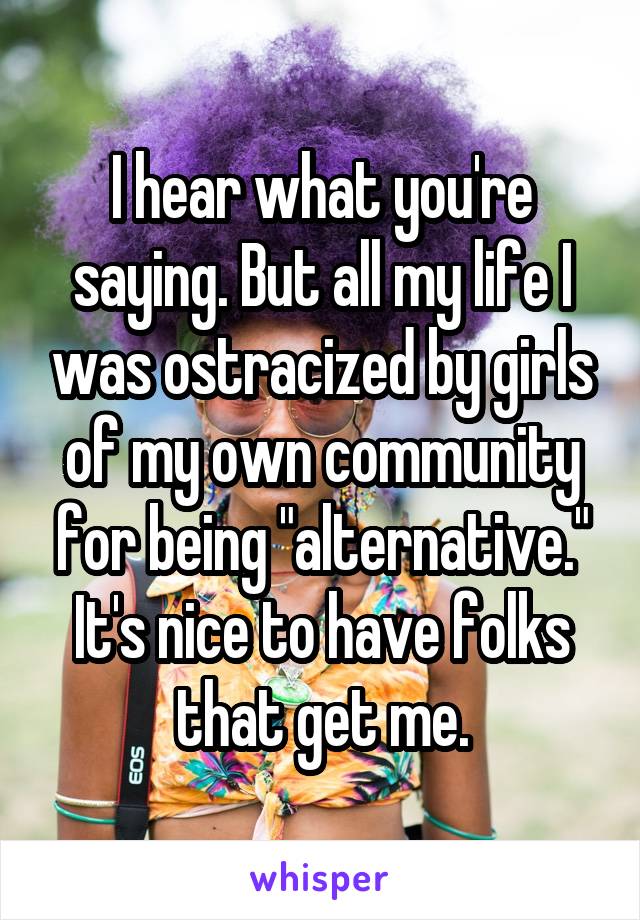 I hear what you're saying. But all my life I was ostracized by girls of my own community for being "alternative." It's nice to have folks that get me.