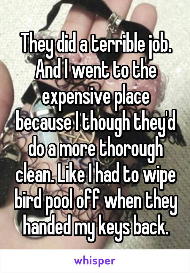 They did a terrible job. And I went to the expensive place because I though they'd do a more thorough clean. Like I had to wipe bird pool off when they handed my keys back.