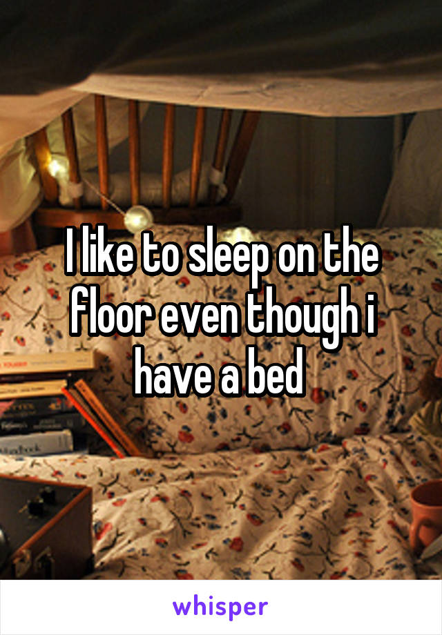 I like to sleep on the floor even though i have a bed 