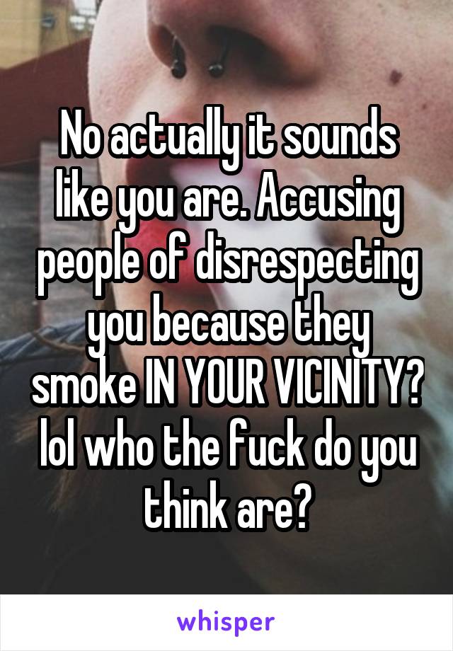 No actually it sounds like you are. Accusing people of disrespecting you because they smoke IN YOUR VICINITY? lol who the fuck do you think are?