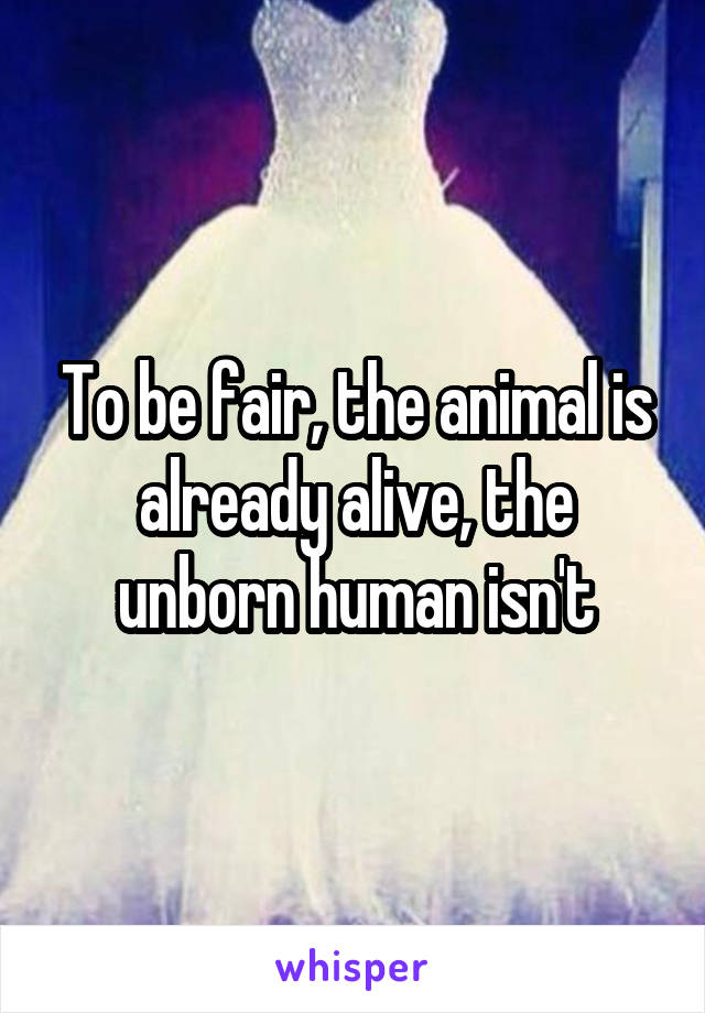 To be fair, the animal is already alive, the unborn human isn't