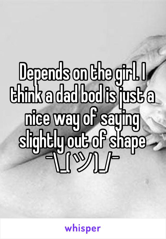 Depends on the girl. I think a dad bod is just a nice way of saying slightly out of shape ¯\_(ツ)_/¯