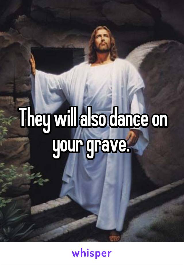 They will also dance on your grave. 