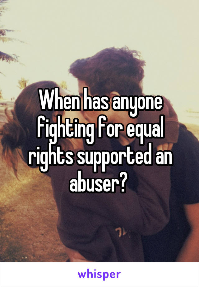 When has anyone fighting for equal rights supported an abuser? 