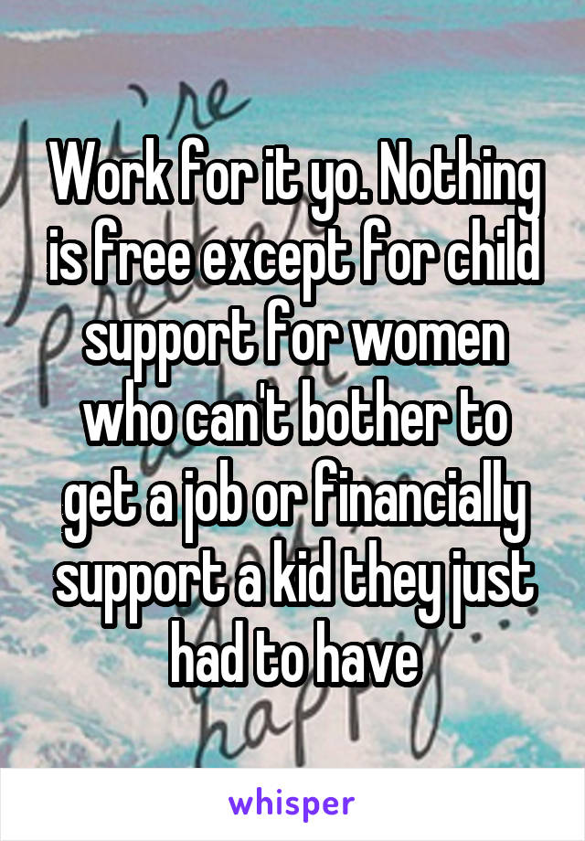 Work for it yo. Nothing is free except for child support for women who can't bother to get a job or financially support a kid they just had to have