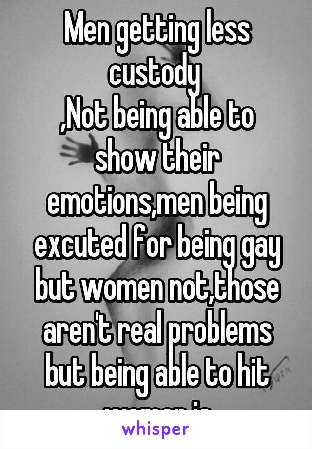 Men getting less custody 
,Not being able to show their emotions,men being excuted for being gay but women not,those aren't real problems but being able to hit women is