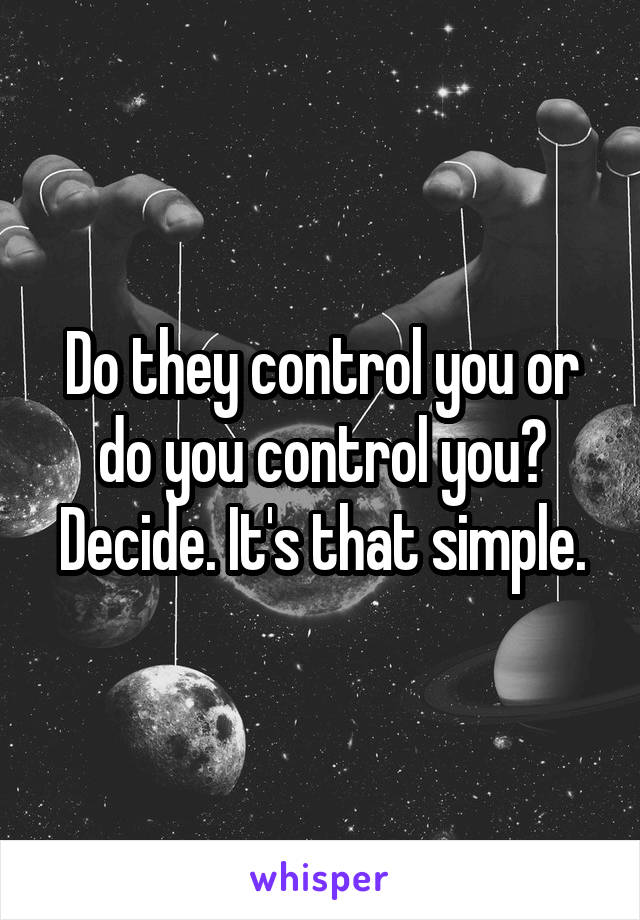 Do they control you or do you control you? Decide. It's that simple.