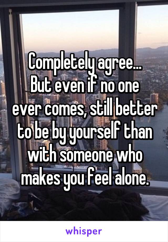Completely agree...
But even if no one ever comes, still better to be by yourself than with someone who makes you feel alone.