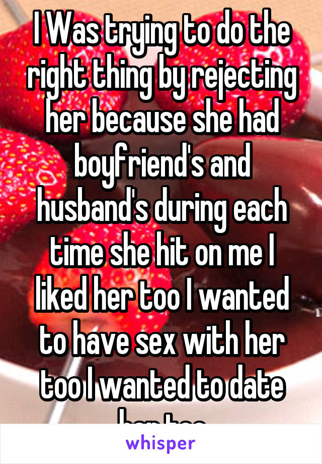 I Was trying to do the right thing by rejecting her because she had boyfriend's and husband's during each time she hit on me I liked her too I wanted to have sex with her too I wanted to date her too