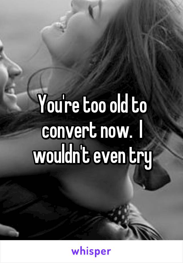 You're too old to convert now.  I wouldn't even try