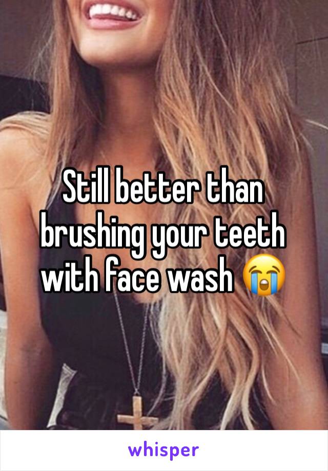 Still better than brushing your teeth with face wash 😭