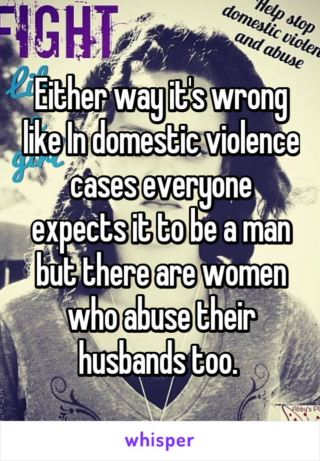 Either way it's wrong like In domestic violence cases everyone expects it to be a man but there are women who abuse their husbands too. 