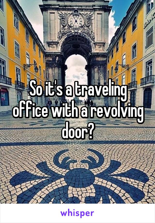 So it's a traveling office with a revolving door?