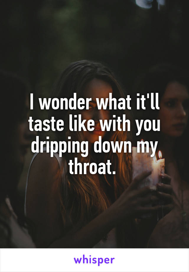 I wonder what it'll taste like with you dripping down my throat. 