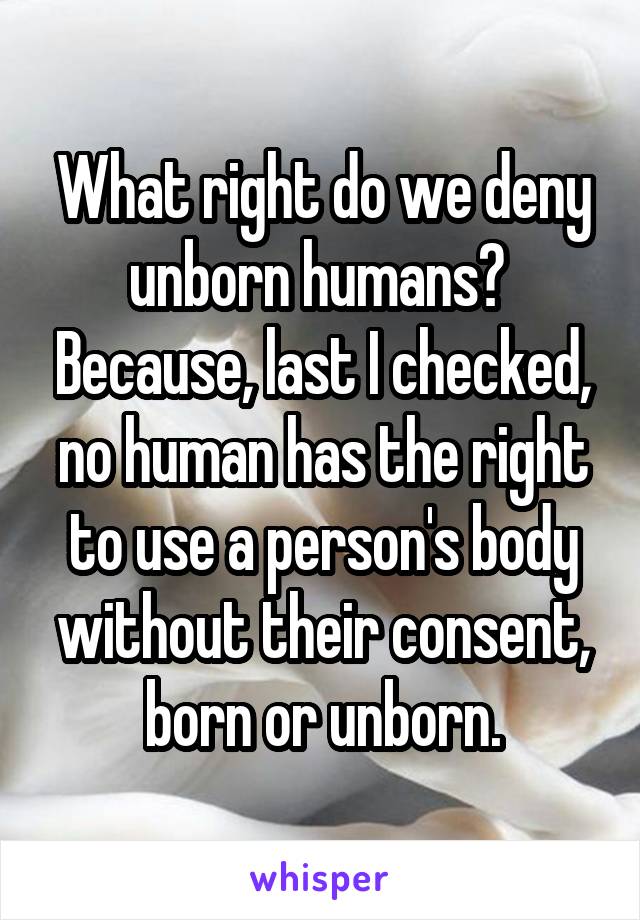 What right do we deny unborn humans?  Because, last I checked, no human has the right to use a person's body without their consent, born or unborn.