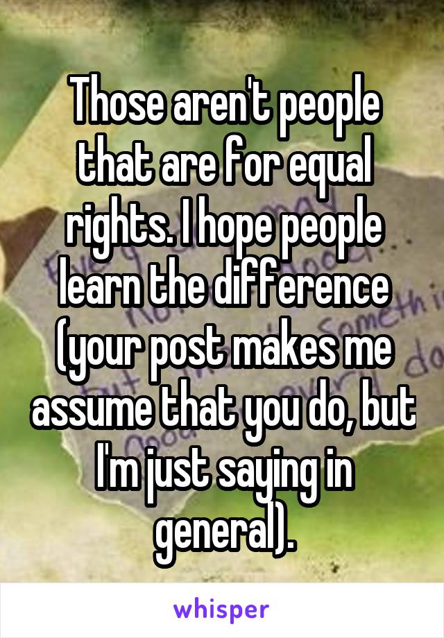 Those aren't people that are for equal rights. I hope people learn the difference (your post makes me assume that you do, but I'm just saying in general).