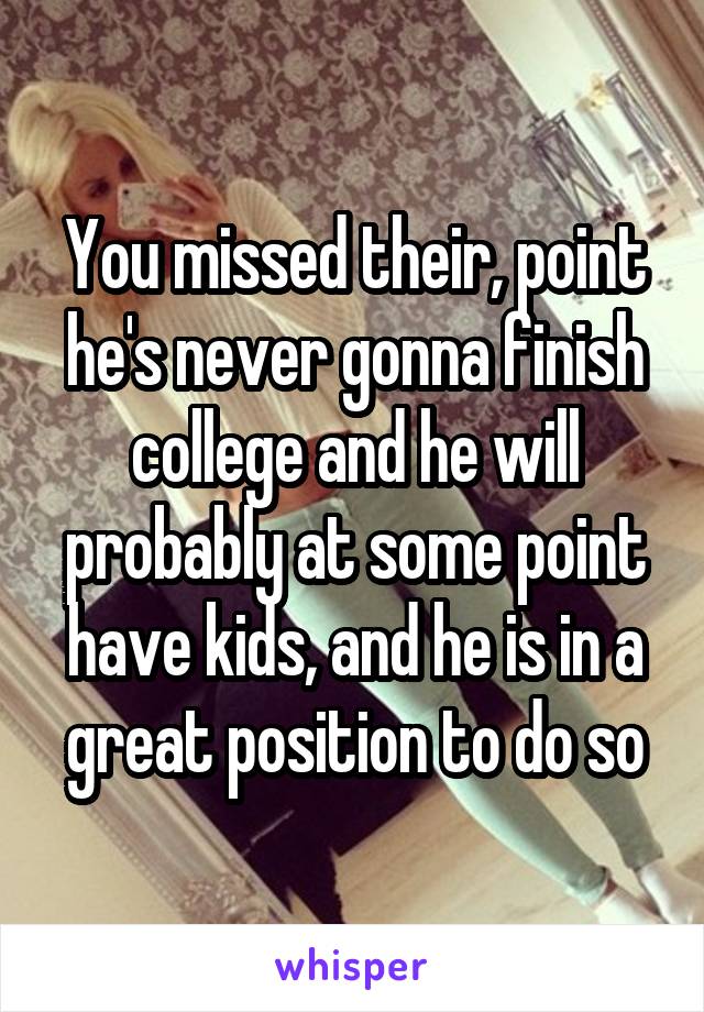 You missed their, point he's never gonna finish college and he will probably at some point have kids, and he is in a great position to do so