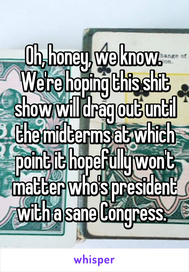 Oh, honey, we know.  We're hoping this shit show will drag out until the midterms at which point it hopefully won't matter who's president with a sane Congress.  
