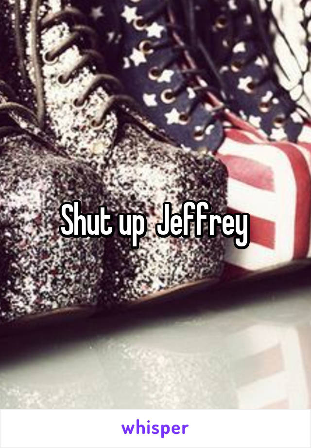 Shut up  Jeffrey 