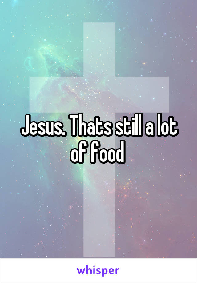 Jesus. Thats still a lot of food 