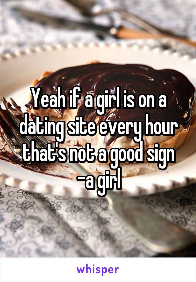Yeah if a girl is on a dating site every hour that's not a good sign
-a girl