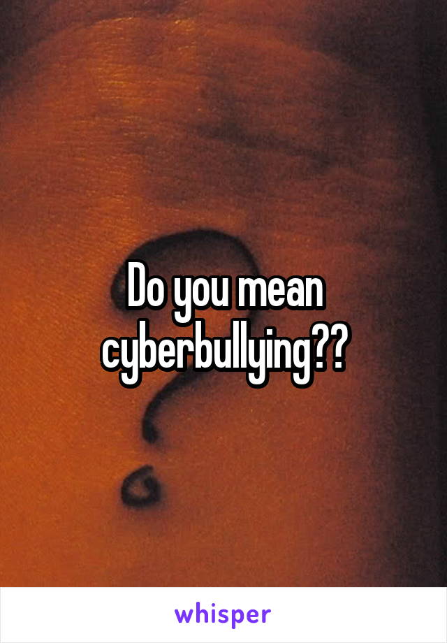 Do you mean cyberbullying??