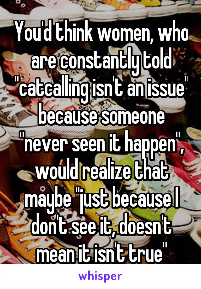 You'd think women, who are constantly told "catcalling isn't an issue" because someone "never seen it happen", would realize that maybe "just because I don't see it, doesn't mean it isn't true"