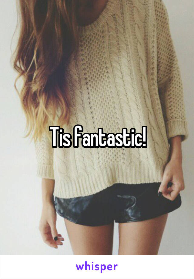 Tis fantastic!