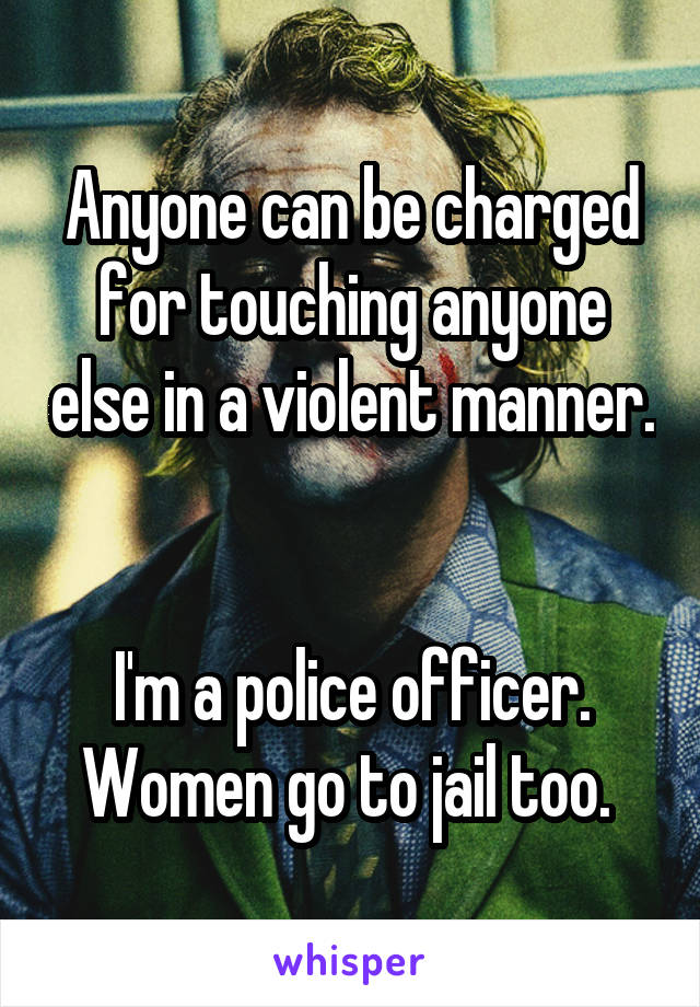 Anyone can be charged for touching anyone else in a violent manner. 

I'm a police officer. Women go to jail too. 