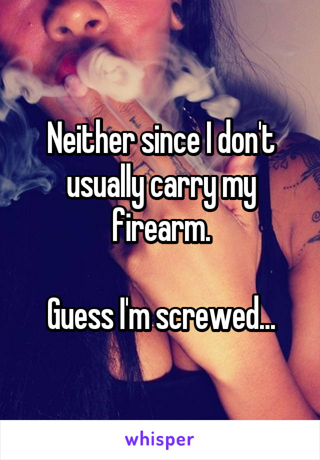 Neither since I don't usually carry my firearm.

Guess I'm screwed...