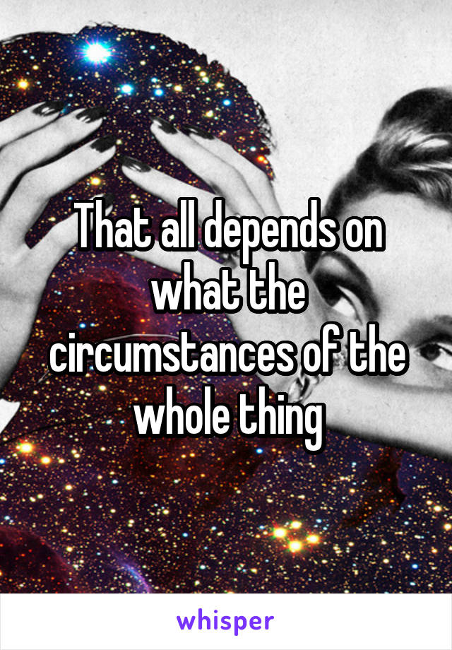 That all depends on what the circumstances of the whole thing