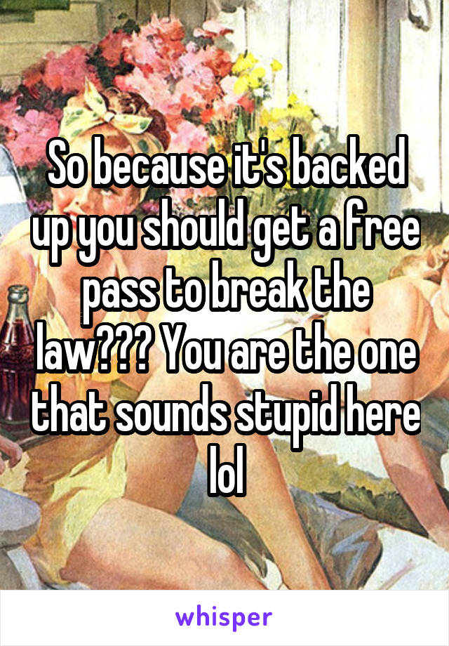 So because it's backed up you should get a free pass to break the law??? You are the one that sounds stupid here lol