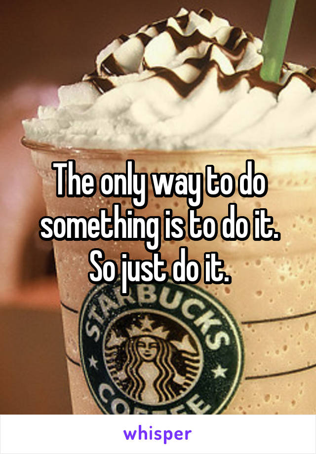 The only way to do something is to do it.
So just do it.