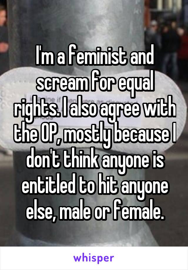 I'm a feminist and scream for equal rights. I also agree with the OP, mostly because I don't think anyone is entitled to hit anyone else, male or female.