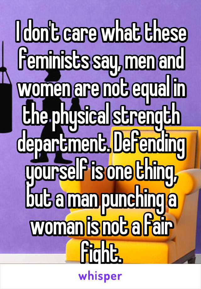 I don't care what these feminists say, men and women are not equal in the physical strength department. Defending yourself is one thing, but a man punching a woman is not a fair fight.