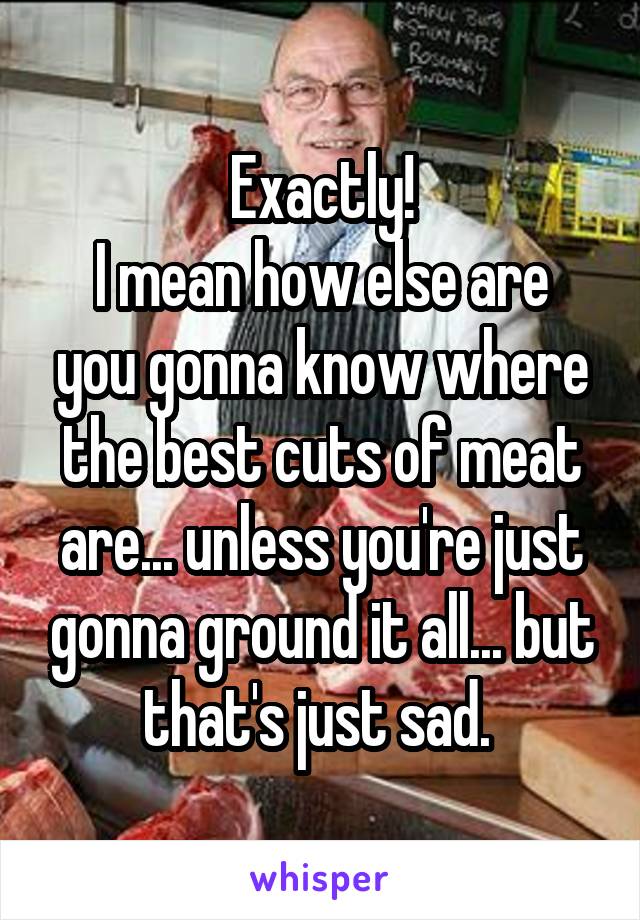 Exactly!
I mean how else are you gonna know where the best cuts of meat are... unless you're just gonna ground it all... but that's just sad. 