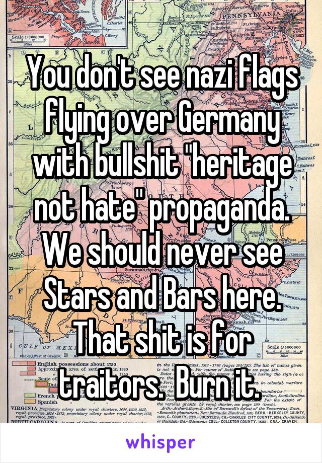 You don't see nazi flags flying over Germany with bullshit "heritage not hate" propaganda. We should never see Stars and Bars here. That shit is for traitors.  Burn it. 
