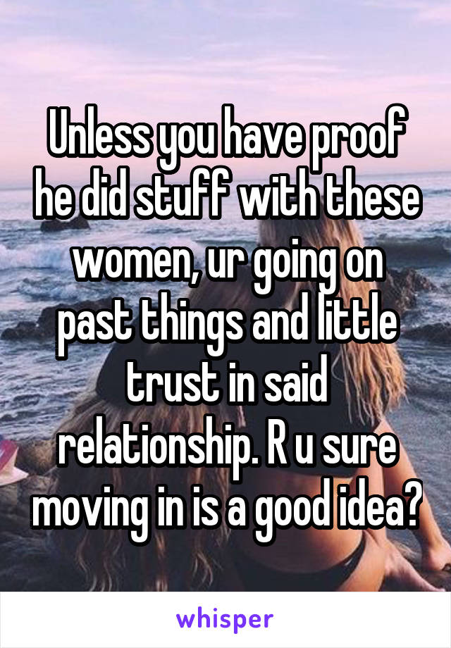 Unless you have proof he did stuff with these women, ur going on past things and little trust in said relationship. R u sure moving in is a good idea?