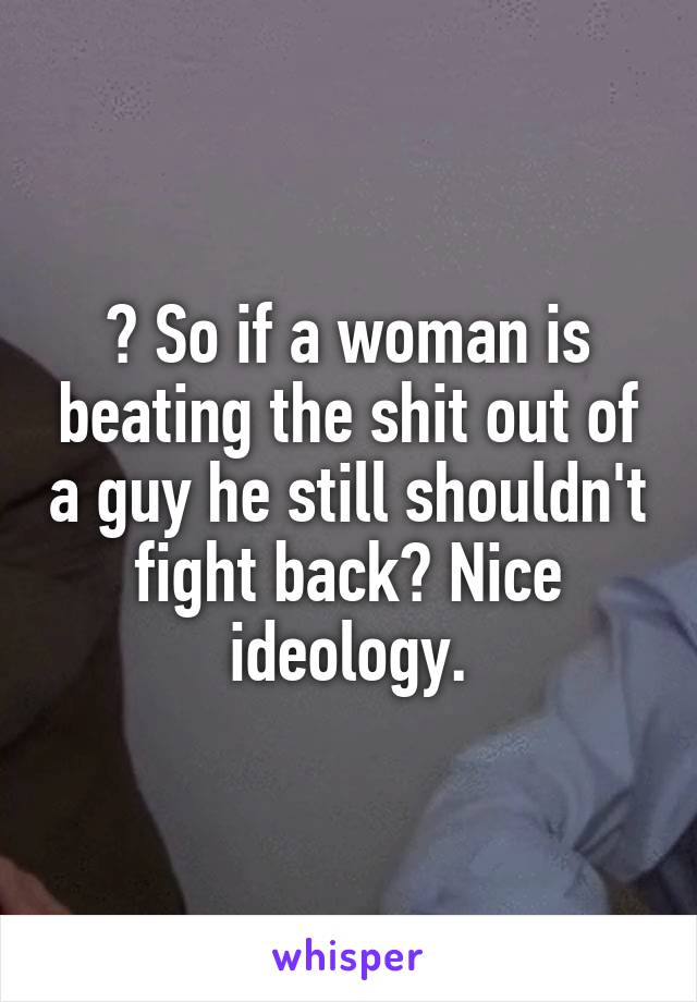 ? So if a woman is beating the shit out of a guy he still shouldn't fight back? Nice ideology.