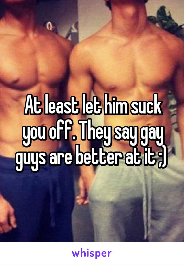 At least let him suck you off. They say gay guys are better at it ;) 
