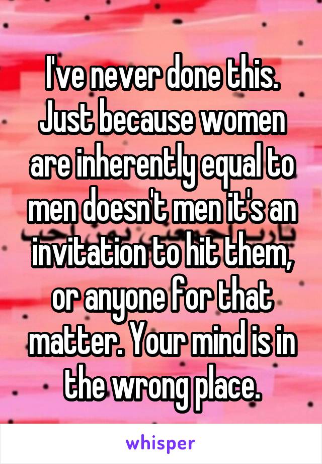 I've never done this. Just because women are inherently equal to men doesn't men it's an invitation to hit them, or anyone for that matter. Your mind is in the wrong place.