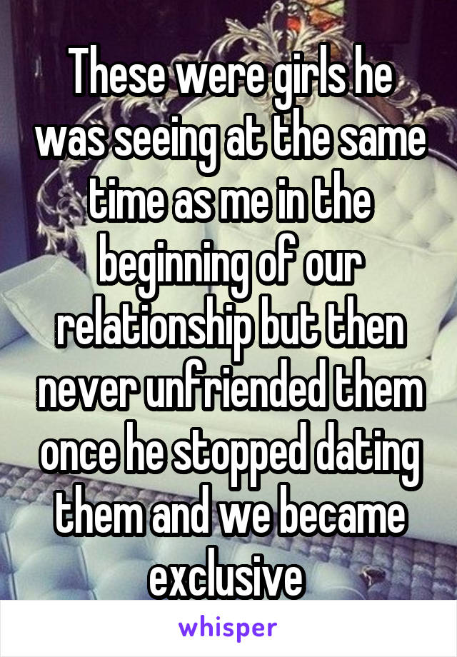 These were girls he was seeing at the same time as me in the beginning of our relationship but then never unfriended them once he stopped dating them and we became exclusive 