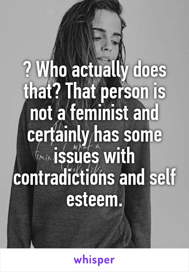 ? Who actually does that? That person is not a feminist and certainly has some issues with contradictions and self esteem.