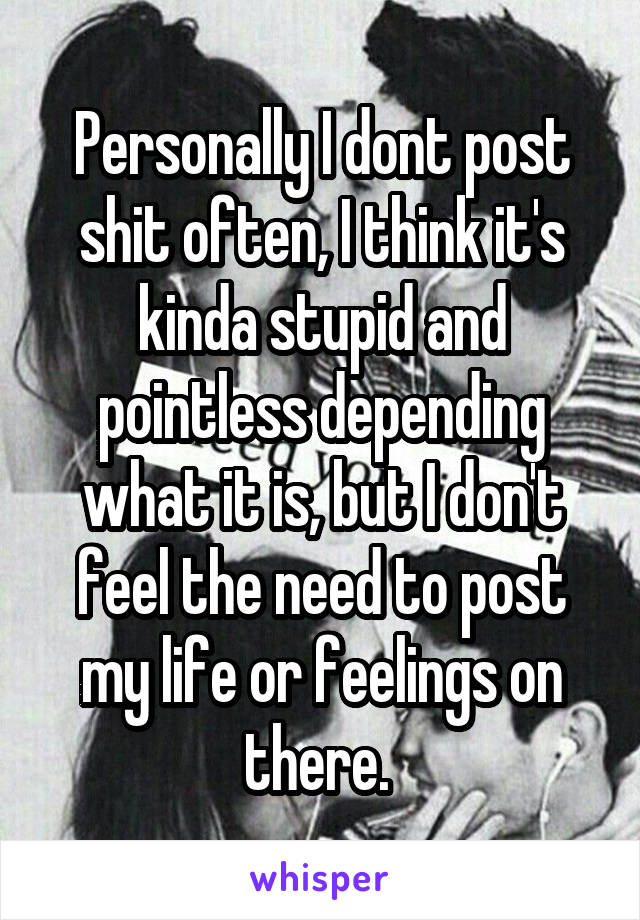 Personally I dont post shit often, I think it's kinda stupid and pointless depending what it is, but I don't feel the need to post my life or feelings on there. 