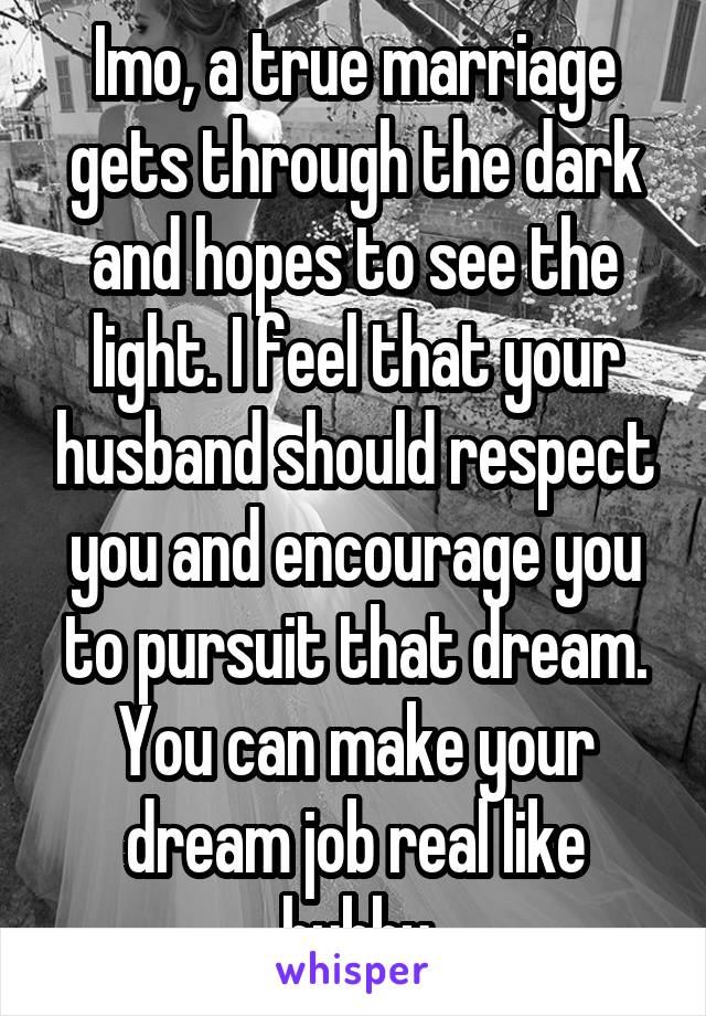Imo, a true marriage gets through the dark and hopes to see the light. I feel that your husband should respect you and encourage you to pursuit that dream. You can make your dream job real like hubby