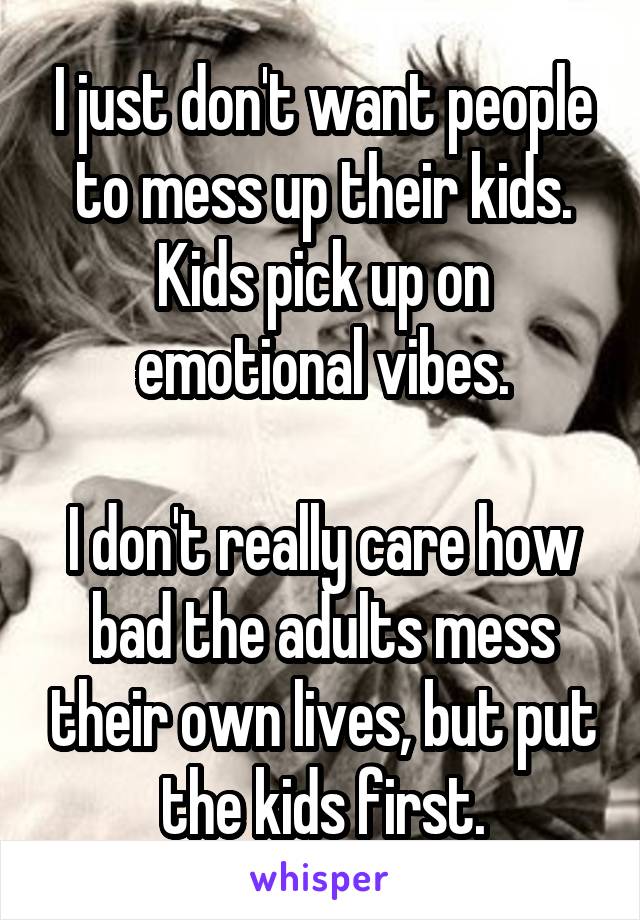 I just don't want people to mess up their kids.
Kids pick up on emotional vibes.

I don't really care how bad the adults mess their own lives, but put the kids first.